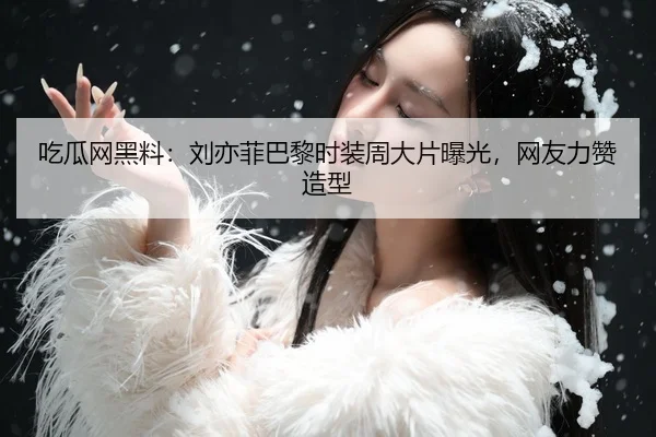 吃瓜网黑料：刘亦菲巴黎时装周大片曝光，网友力赞造型